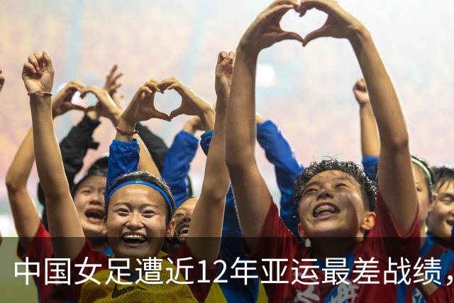 中国女足遭近12年亚运最差战绩，米利西奇该背锅？