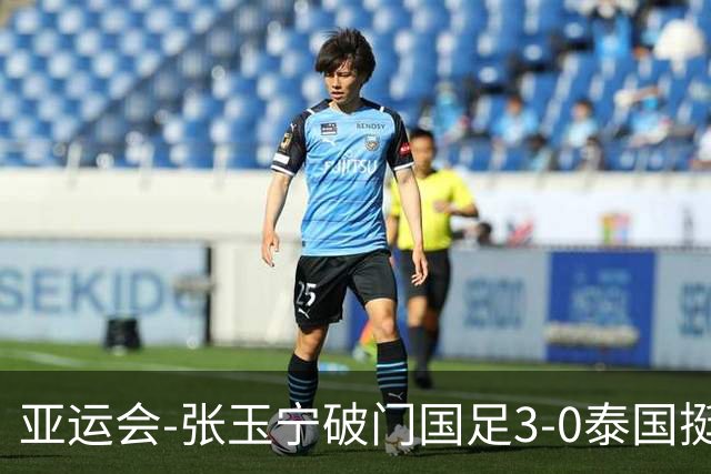 亚运会-张玉宁破门国足3-0泰国挺进4强 半决赛将对阵韩国