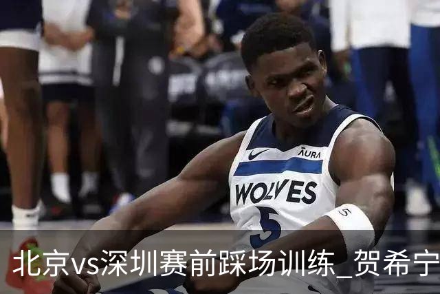 北京vs深圳赛前踩场训练 贺希宁与曾凡博聊上悄悄话了