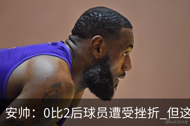 安帅：0比2后球员遭受挫折 但这座球场让你永不放弃