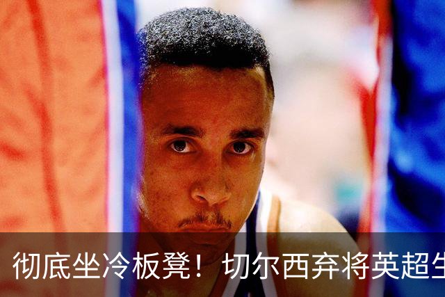彻底坐冷板凳！切尔西弃将英超生涯崩盘！冬窗或紧急逃离