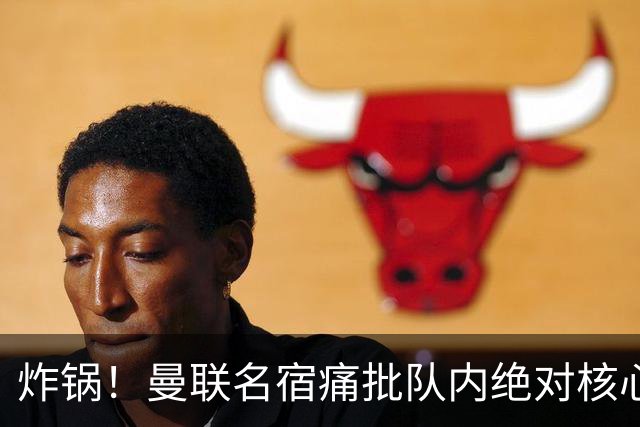 炸锅！曼联名宿痛批队内绝对核心：他在欧洲足坛已经到头了