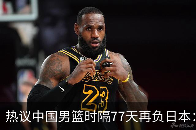 热议中国男篮时隔77天再负日本：一度落后35分舆论一边倒