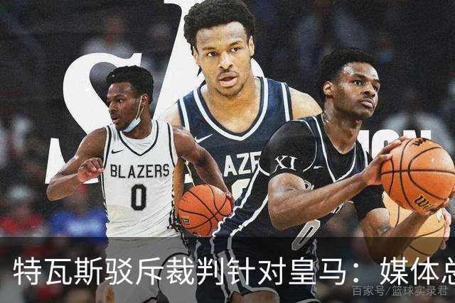 特瓦斯驳斥裁判针对皇马：媒体总在阴谋论，不是内格雷拉就是裁判