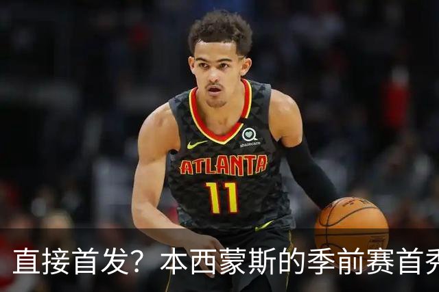 直接首发？本西蒙斯的季前赛首秀，什么水平？