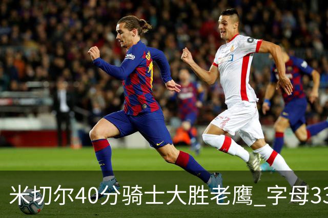 米切尔40分骑士大胜老鹰 字母33+10雄鹿灭热火