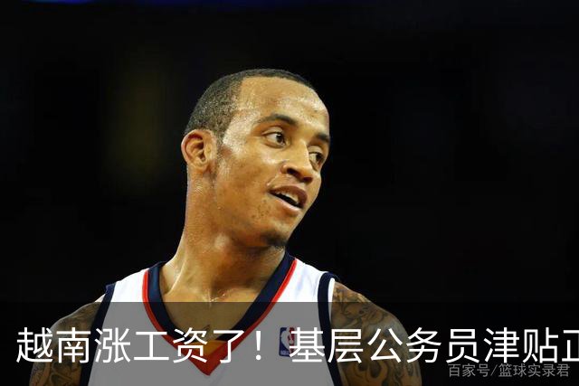 越南涨工资了！基层公务员津贴正式上调至55%，追溯自7月1日起生效