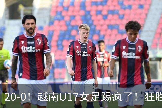 20-0！越南U17女足踢疯了！狂胜鱼腩抢占小组第一，末轮打平就出线