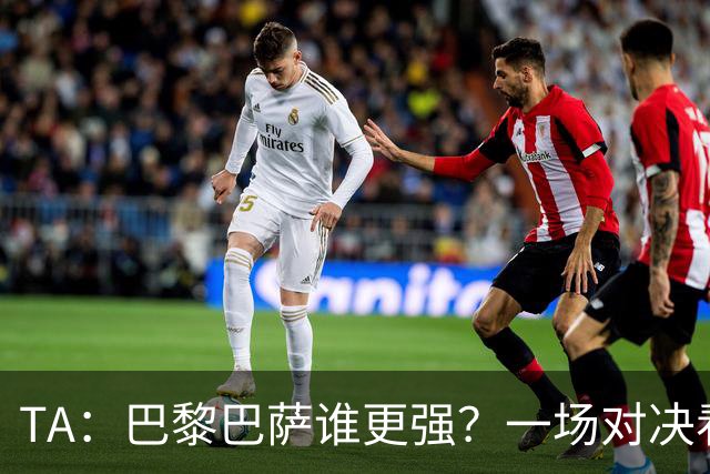 TA：巴黎巴萨谁更强？一场对决看尽欧洲顶级攻击火力